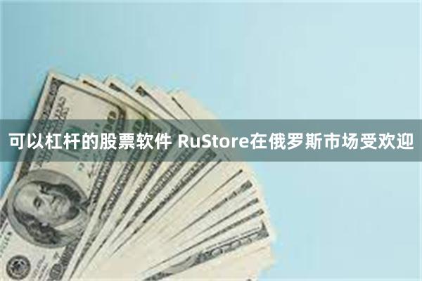 可以杠杆的股票软件 RuStore在俄罗斯市场受欢迎