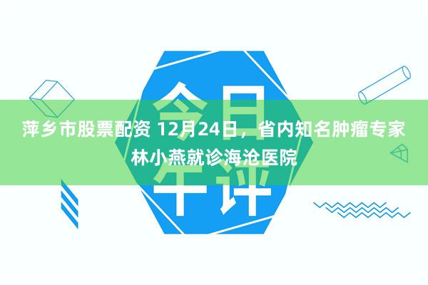 萍乡市股票配资 12月24日，省内知名肿瘤专家林小燕就诊海沧医院