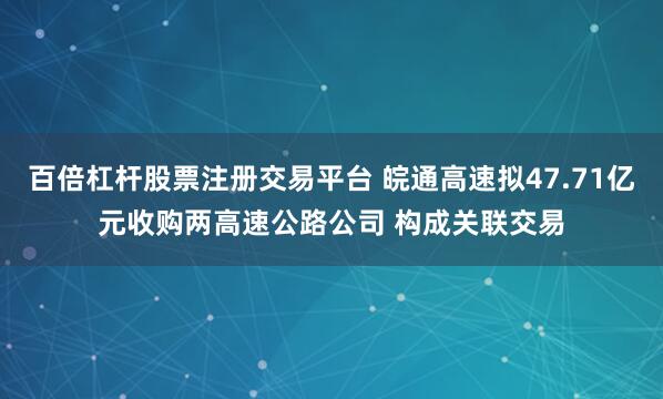 百倍杠杆股票注册交易平台 皖通高速拟47.71亿元收购两高速公路公司 构成关联交易
