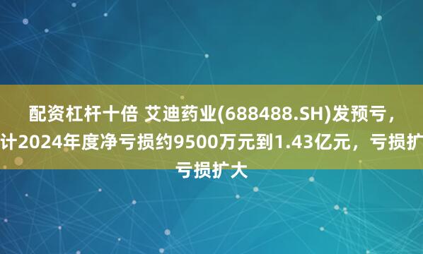 配资杠杆十倍 艾迪药业(688488.SH)发预亏，预计2024年度净亏损约9500万元到1.43亿元，亏损扩大