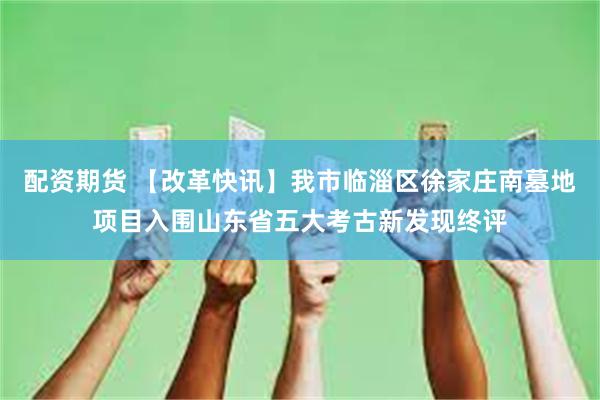 配资期货 【改革快讯】我市临淄区徐家庄南墓地项目入围山东省五大考古新发现终评