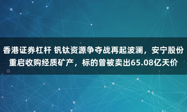 香港证券杠杆 钒钛资源争夺战再起波澜，安宁股份重启收购经质矿产，标的曾被卖出65.08亿天价