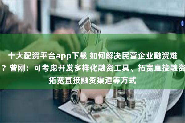 十大配资平台app下载 如何解决民营企业融资难融资费问题 ？曾刚：可考虑开发多样化融资工具、拓宽直接融资渠道等方式