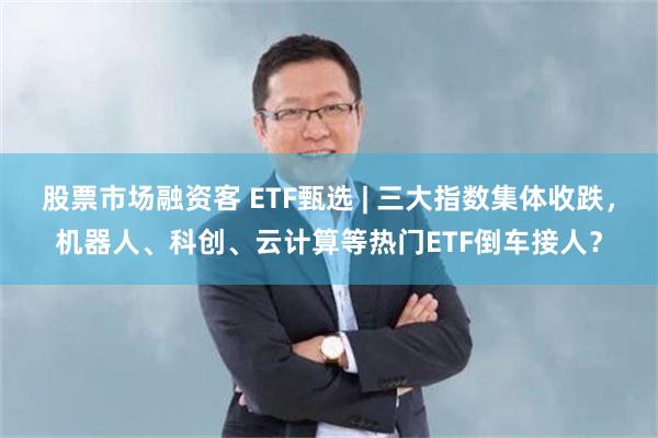 股票市场融资客 ETF甄选 | 三大指数集体收跌，机器人、科创、云计算等热门ETF倒车接人？