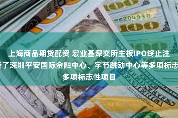 上海商品期货配资 宏业基深交所主板IPO终止注册 承接了深圳平安国际金融中心、字节跳动中心等多项标志性项目