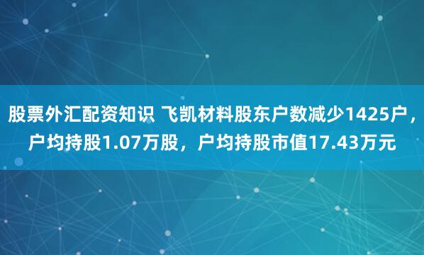 股票外汇配资知识 飞凯材料股东户数减少1425户，户均持股1.07万股，户均持股市值17.43万元