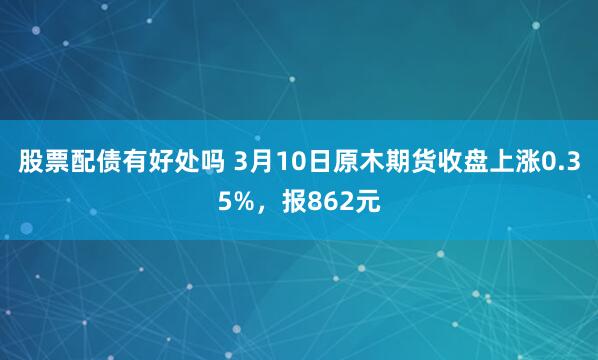 股票配债有好处吗 3月10日原木期货收盘上涨0.35%，报862元